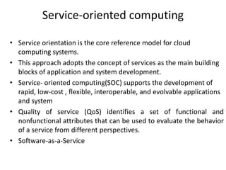 Service-oriented computing
• Service orientation is the core reference model for cloud
computing systems.
• This approach adopts the concept of services as the main building
blocks of application and system development.
• Service- oriented computing(SOC) supports the development of
rapid, low-cost , flexible, interoperable, and evolvable applications
and system
• Quality of service (QoS) identifies a set of functional and
nonfunctional attributes that can be used to evaluate the behavior
of a service from different perspectives.
• Software-as-a-Service
 