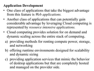 Application Development
• One class of applications that take the biggest advantage
from this feature is Web applications.
• Another class of applications that can potentially gain
considerable advantage by leveraging Cloud computing is
represented by resource intensive applications.
• Cloud computing provides solution for on demand and
dynamic scaling across the entire stack of computing.
a) providing methods for renting compute power, storage,
and networking
b) offering runtime environments designed for scalability
and dynamic sizing
c) providing application services that mimic the behavior
of desktop applications but that are completely hosted
and managed on the provider side.
 