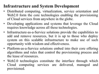 Infrastructure and System Development
• Distributed computing, virtualization, service orientation and
Web2.0 form the core technologies enabling the provisioning
of Cloud services from anywhere in the globe.
• Developing applications and systems that leverage the Cloud
requires knowledge across all these technologies.
• Infrastructure-as-a-Service solutions provide the capabilities to
add and remove resources, but it is up to those who deploy
system on this scalable infrastructure to make use of such
opportunity with wisdom and effectiveness.
• Platform-as-a-Service solutions embed into their core offering
algorithms and rules that control the provisioning process and
the lease of resources.
• Web2.0 technologies constitute the interface through which
Cloud computing services are delivered, managed and
provisioned.
 