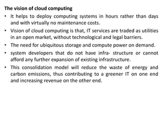 The vision of cloud computing
• It helps to deploy computing systems in hours rather than days
and with virtually no maintenance costs.
• Vision of cloud computing is that, IT services are traded as utilities
in an open market, without technological and legal barriers.
• The need for ubiquitous storage and compute power on demand.
• system developers that do not have infra- structure or cannot
afford any further expansion of existing infrastructure.
• This consolidation model will reduce the waste of energy and
carbon emissions, thus contributing to a greener IT on one end
and increasing revenue on the other end.
 