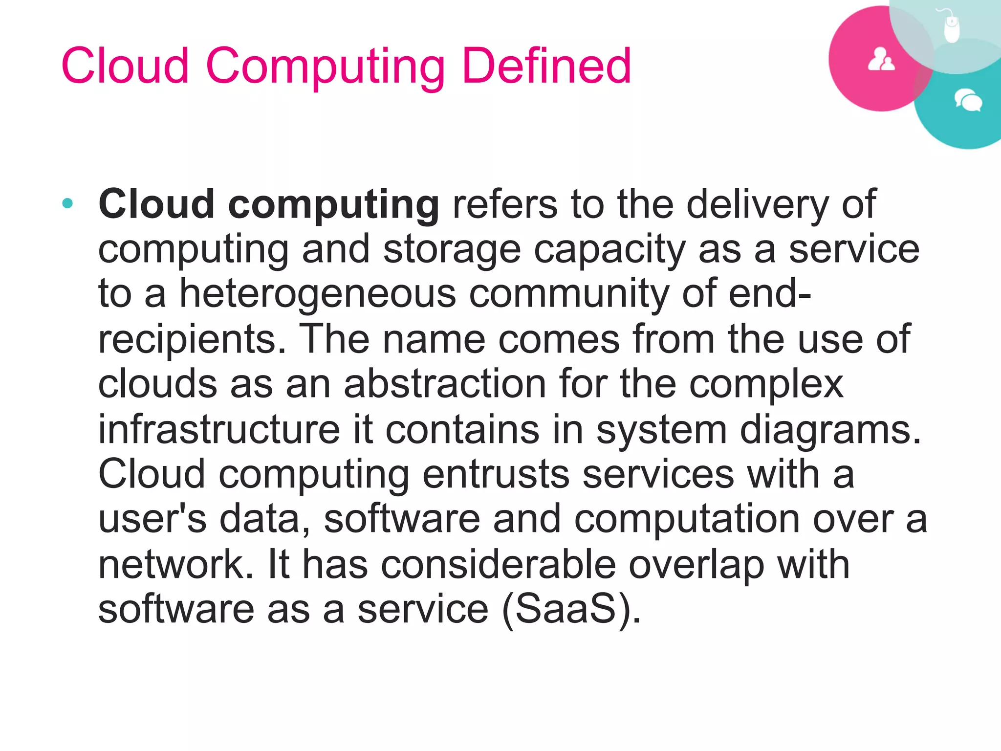Cloud Computing Defined

•  Cloud computing refers to the delivery of
   computing and storage capacity as a service
   to a heterogeneous community of end-
   recipients. The name comes from the use of
   clouds as an abstraction for the complex
   infrastructure it contains in system diagrams.
   Cloud computing entrusts services with a
   user's data, software and computation over a
   network. It has considerable overlap with
   software as a service (SaaS).
 