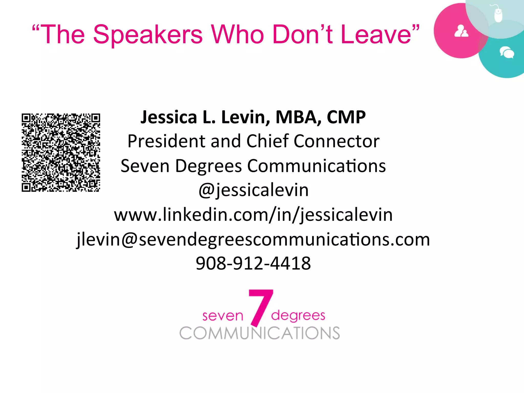 “The Speakers Who Don’t Leave”


                Jessica	
  L.	
  Levin,	
  MBA,	
  CMP	
  
               President	
  and	
  Chief	
  Connector	
  
              Seven	
  Degrees	
  Communica?ons	
  
                         @jessicalevin	
  
             www.linkedin.com/in/jessicalevin	
  
        jlevin@sevendegreescommunica?ons.com	
  
                         908-­‐912-­‐4418	
  
 	
  
 	
  
 