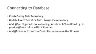 Connecting to Database
• Create Spring Data Repository.
• Update EventServiceImpl to use the repository.
• Add @Configuration extending AbstractCloudConfig to
provide @Bean of type DataSource.
• Add @Transactional to Controller to preserve the Stream
 