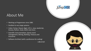 About Me
• Working as Programmer since 1985
• Smallest to very large systems.
• Cobol, Fortan, Pascal, Algol, C/C++, Java, JavaScript,
Groovy, Python, Scala, Kotlin and more.
• Scientific instrumentation, Sports event
management, Mining, Banking, Treasury and
Insurance.
• Software Architect (with a preference for coding)
@corneil
 