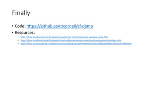 Finally
• Code: https://github.com/corneil/cf-demo
• Resources:
• https://docs.cloudfoundry.org/buildpacks/java/getting-started-deploying-apps/gsg-spring.html
• https://docs.cloudfoundry.org/buildpacks/java/configuring-service-connections/spring-service-bindings.html
• https://docs.spring.io/spring-cloud/docs/current/api/org/springframework/cloud/config/java/AbstractCloudConfig.html
 