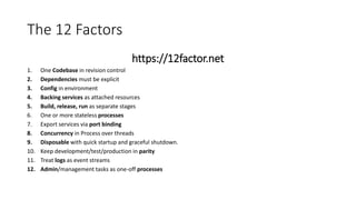 The 12 Factors
https://12factor.net
1. One Codebase in revision control
2. Dependencies must be explicit
3. Config in environment
4. Backing services as attached resources
5. Build, release, run as separate stages
6. One or more stateless processes
7. Export services via port binding
8. Concurrency in Process over threads
9. Disposable with quick startup and graceful shutdown.
10. Keep development/test/production in parity
11. Treat logs as event streams
12. Admin/management tasks as one-off processes
 