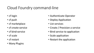 Cloud Foundry command-line
• cf login
• cf push
• cf marketplace
• cf create-service
• cf bind-service
• cf scale
• cf restart
• Many Plugins
• Authenticate Operator
• Deploy Application
• List services
• Create / Provision a service
• Bind service to application
• Scale application
• Restart the application
 