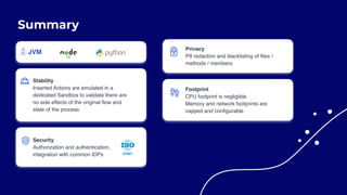 Summary
Stability
Inserted Actions are emulated in a
dedicated Sandbox to validate there are
no side effects of the original flow and
state of the process
Security
Authorization and authentication,
integration with common IDPs
Privacy
PII redaction and blacklisting of files /
methods / members
Footprint
CPU footprint is negligible.  
Memory and network footprints are
capped and configurable
 