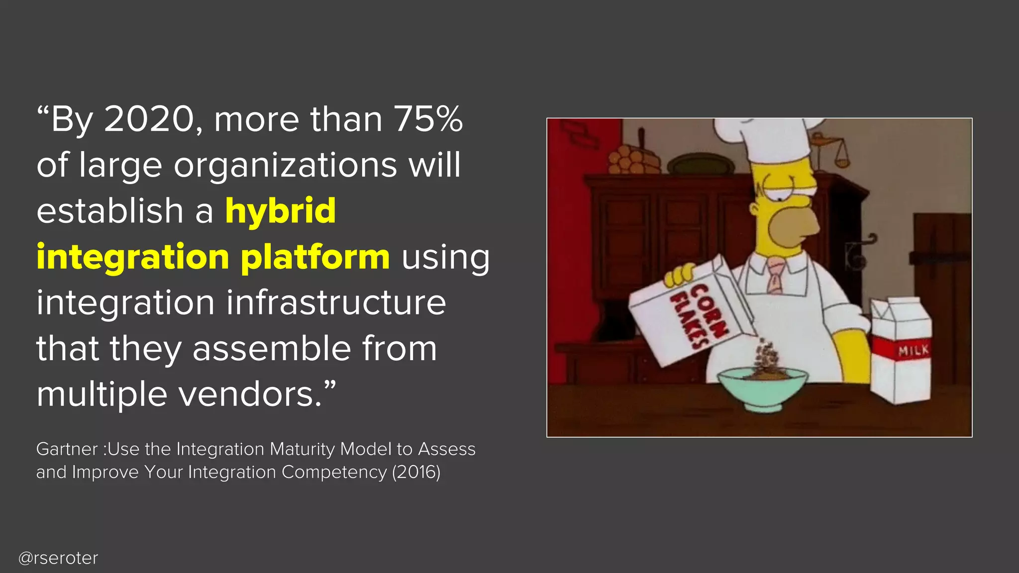 @rseroter
“By 2020, more than 75%
of large organizations will
establish a hybrid
integration platform using
integration infrastructure
that they assemble from
multiple vendors.”
Gartner :Use the Integration Maturity Model to Assess
and Improve Your Integration Competency (2016)
 