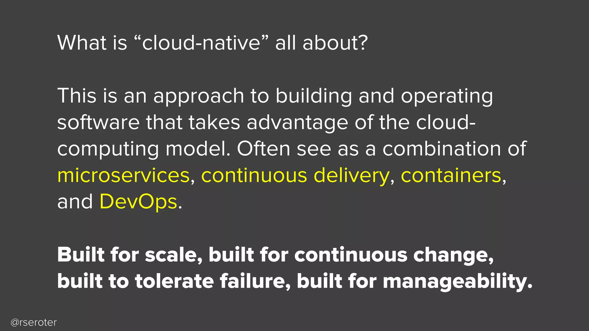 @rseroter
What is “cloud-native” all about?
This is an approach to building and operating
software that takes advantage of the cloud-
computing model. Often see as a combination of
microservices, continuous delivery, containers,
and DevOps.
Built for scale, built for continuous change,
built to tolerate failure, built for manageability.
 