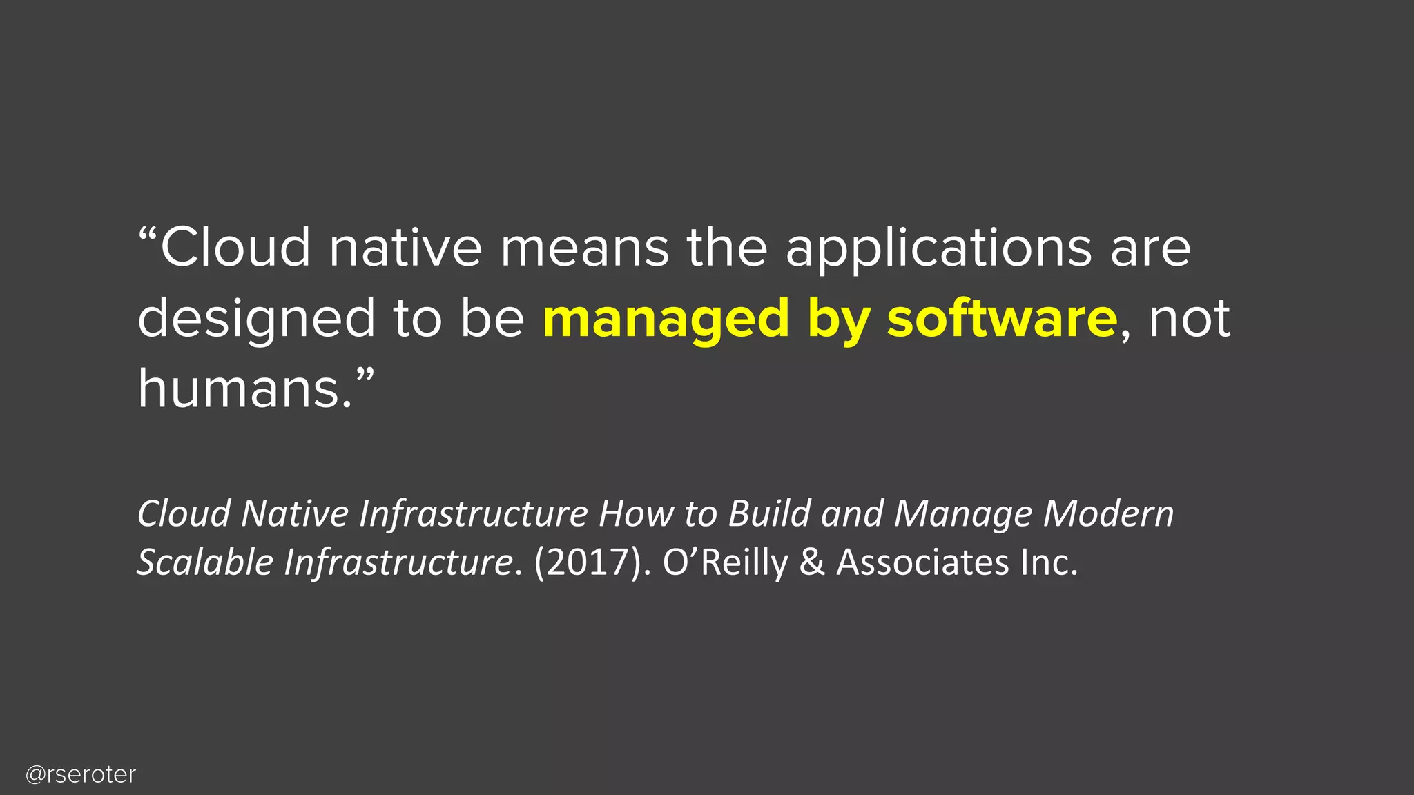 @rseroter
“Cloud native means the applications are
designed to be managed by software, not
humans.”
Cloud	Native	Infrastructure	How	to	Build	and	Manage	Modern	
Scalable	Infrastructure.	(2017).	O’Reilly	&	Associates	Inc.
 