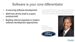 Software is your core differentiator
 In-sourcing software development
 Shift from off the shelf to custom
purpose-built
 Building internal expertise in modern
software development approaches
“In the past 90% of car value was in hardware, we
expect 50% of value will be in hardware and the
other 50% divided by software and experiences”
Don Butler
Executive Director,
Connected Vehicles
 