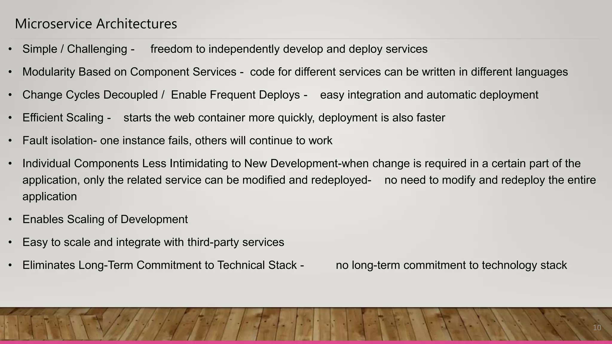 10
Microservice Architectures
• Simple / Challenging - freedom to independently develop and deploy services
• Modularity Based on Component Services - code for different services can be written in different languages
• Change Cycles Decoupled / Enable Frequent Deploys - easy integration and automatic deployment
• Efficient Scaling - starts the web container more quickly, deployment is also faster
• Fault isolation- one instance fails, others will continue to work
• Individual Components Less Intimidating to New Development-when change is required in a certain part of the
application, only the related service can be modified and redeployed- no need to modify and redeploy the entire
application
• Enables Scaling of Development
• Easy to scale and integrate with third-party services
• Eliminates Long-Term Commitment to Technical Stack - no long-term commitment to technology stack
 