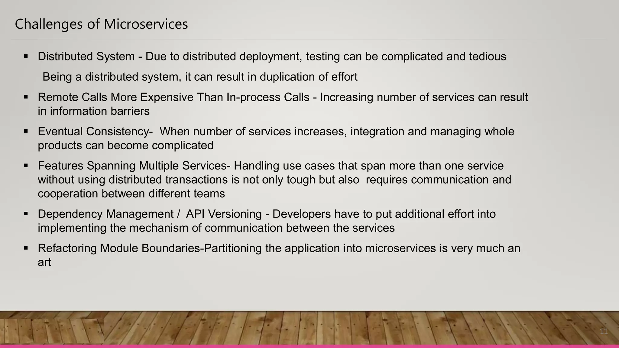 11
Challenges of Microservices
 Distributed System - Due to distributed deployment, testing can be complicated and tedious
Being a distributed system, it can result in duplication of effort
 Remote Calls More Expensive Than In-process Calls - Increasing number of services can result
in information barriers
 Eventual Consistency- When number of services increases, integration and managing whole
products can become complicated
 Features Spanning Multiple Services- Handling use cases that span more than one service
without using distributed transactions is not only tough but also requires communication and
cooperation between different teams
 Dependency Management / API Versioning - Developers have to put additional effort into
implementing the mechanism of communication between the services
 Refactoring Module Boundaries-Partitioning the application into microservices is very much an
art
 
