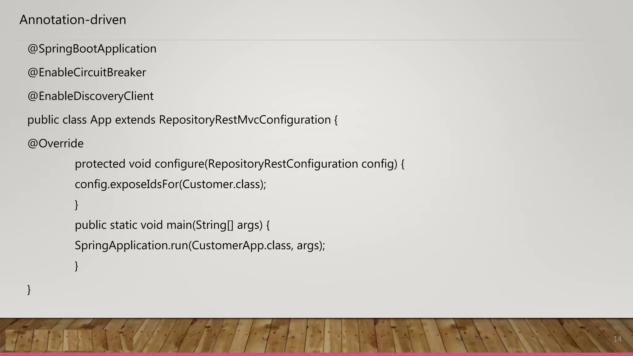 14
Annotation-driven
@SpringBootApplication
@EnableCircuitBreaker
@EnableDiscoveryClient
public class App extends RepositoryRestMvcConfiguration {
@Override
protected void configure(RepositoryRestConfiguration config) {
config.exposeIdsFor(Customer.class);
}
public static void main(String[] args) {
SpringApplication.run(CustomerApp.class, args);
}
}
 