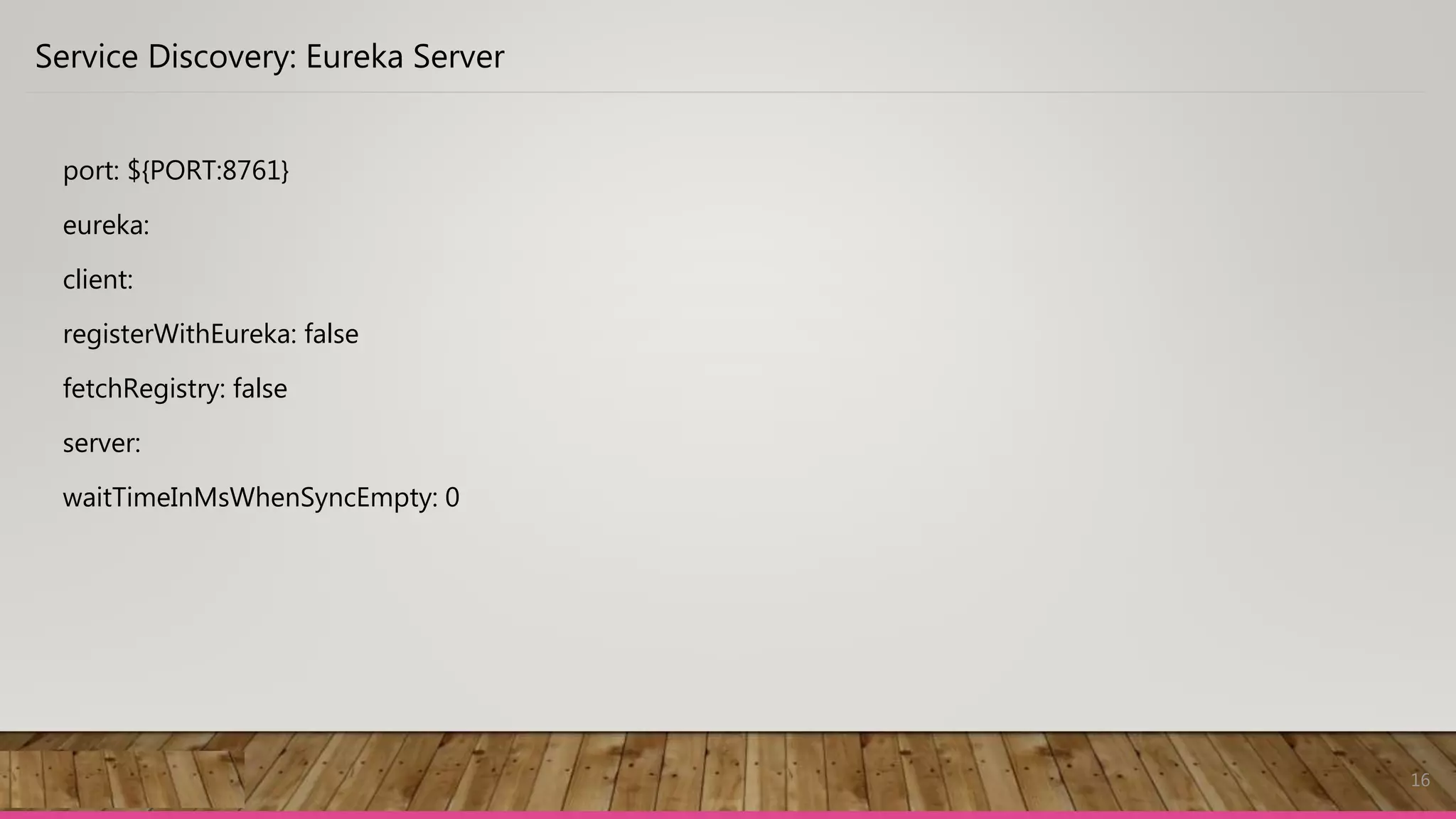 16
Service Discovery: Eureka Server
port: ${PORT:8761}
eureka:
client:
registerWithEureka: false
fetchRegistry: false
server:
waitTimeInMsWhenSyncEmpty: 0
 