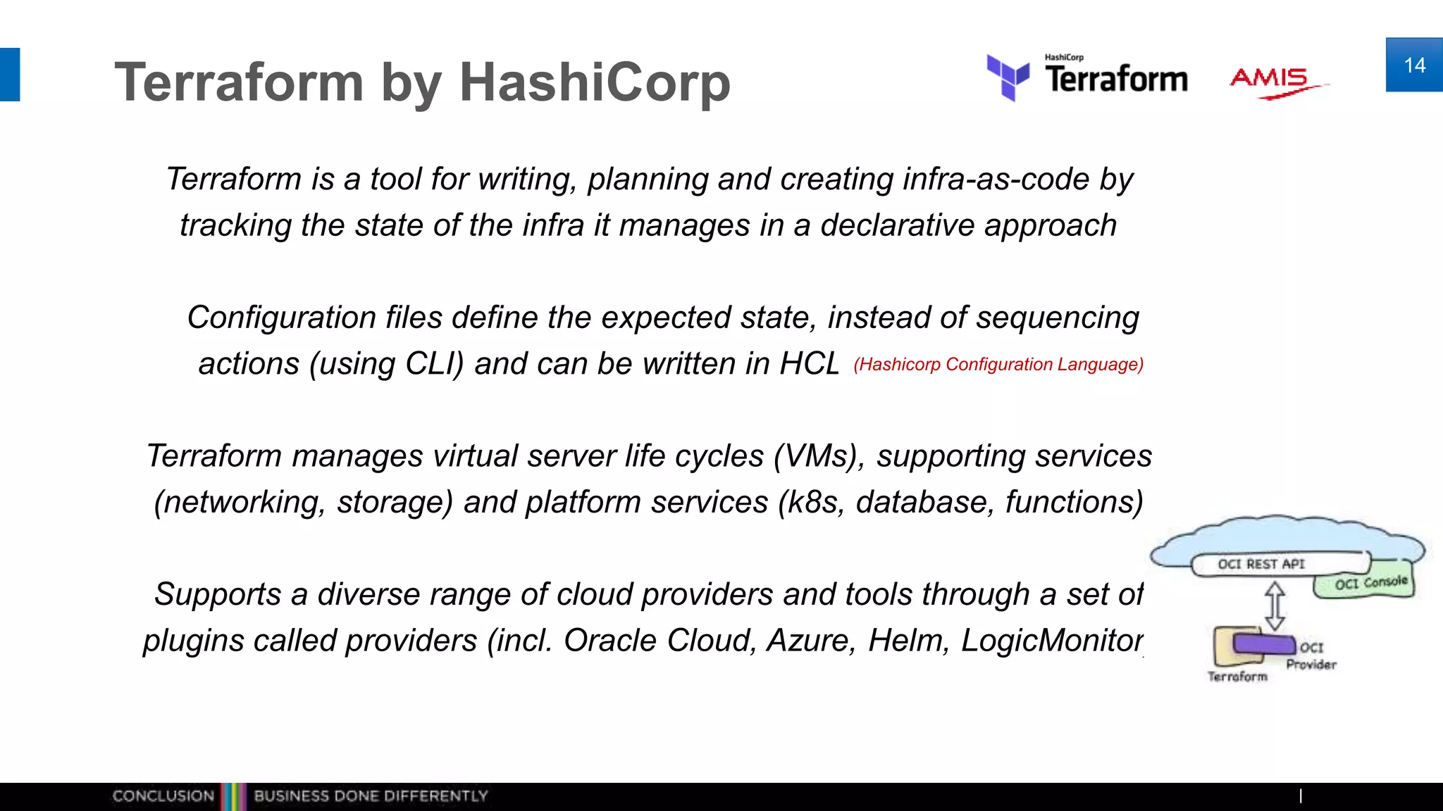 Terraform by HashiCorp
Terraform is a tool for writing, planning and creating infra-as-code by
tracking the state of the infra it manages in a declarative approach
Configuration files define the expected state, instead of sequencing
actions (using CLI) and can be written in HCL, or optionally JSON
Terraform manages virtual server life cycles (VMs), supporting services
(networking, storage) and platform services (k8s, database, functions)
Supports a diverse range of cloud providers and tools through a set of
plugins called providers (incl. Oracle Cloud, Azure, Helm, LogicMonitor)
14
(Hashicorp Configuration Language)
 