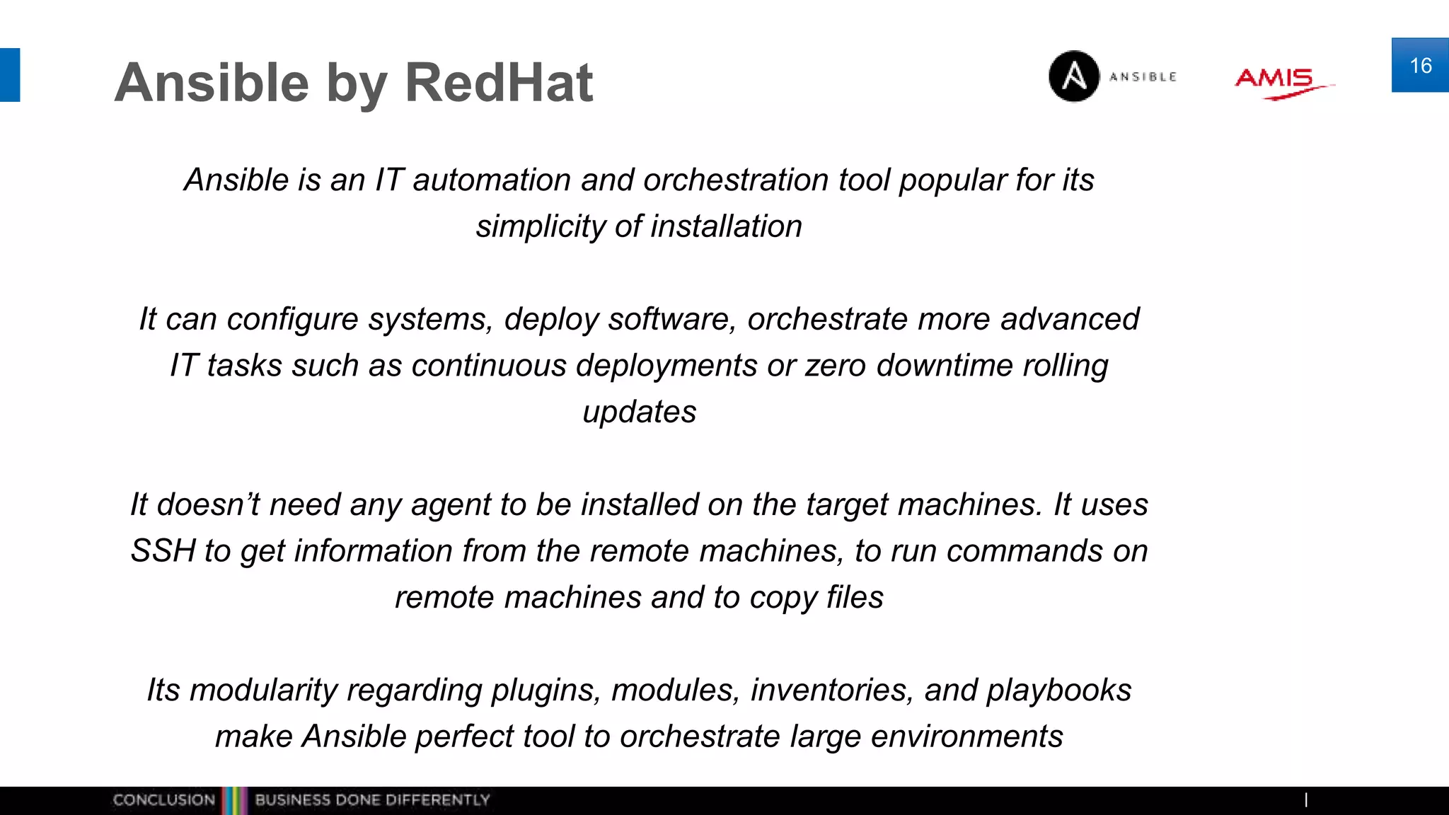 Ansible by RedHat
Ansible is an IT automation and orchestration tool popular for its
simplicity of installation
It can configure systems, deploy software, orchestrate more advanced
IT tasks such as continuous deployments or zero downtime rolling
updates
It doesn’t need any agent to be installed on the target machines. It uses
SSH to get information from the remote machines, to run commands on
remote machines and to copy files
Its modularity regarding plugins, modules, inventories, and playbooks
make Ansible perfect tool to orchestrate large environments
16
 