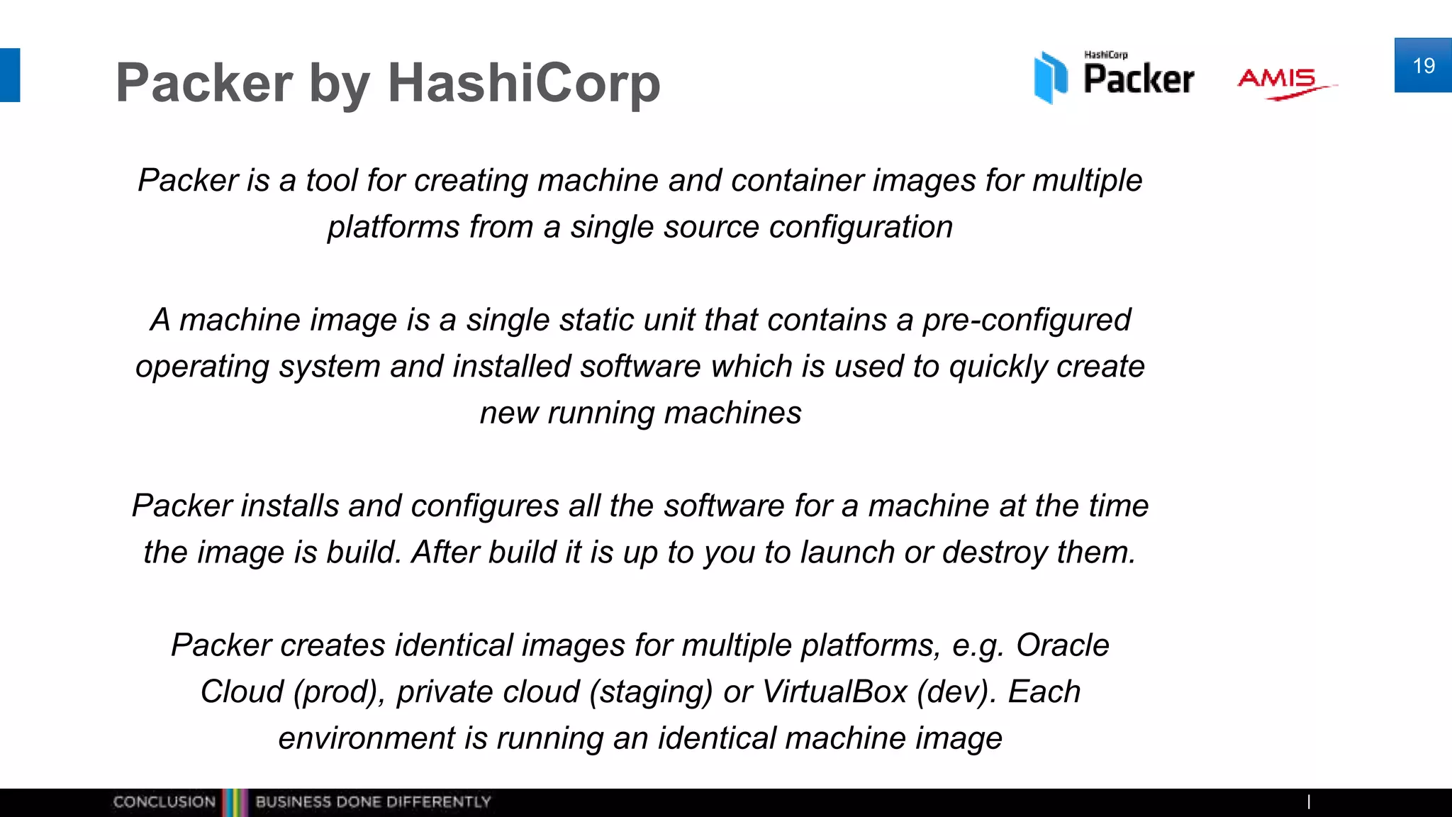 Packer by HashiCorp
Packer is a tool for creating machine and container images for multiple
platforms from a single source configuration
A machine image is a single static unit that contains a pre-configured
operating system and installed software which is used to quickly create
new running machines
Packer installs and configures all the software for a machine at the time
the image is build. After build it is up to you to launch or destroy them.
Packer creates identical images for multiple platforms, e.g. Oracle
Cloud (prod), private cloud (staging) or VirtualBox (dev). Each
environment is running an identical machine image
19
 