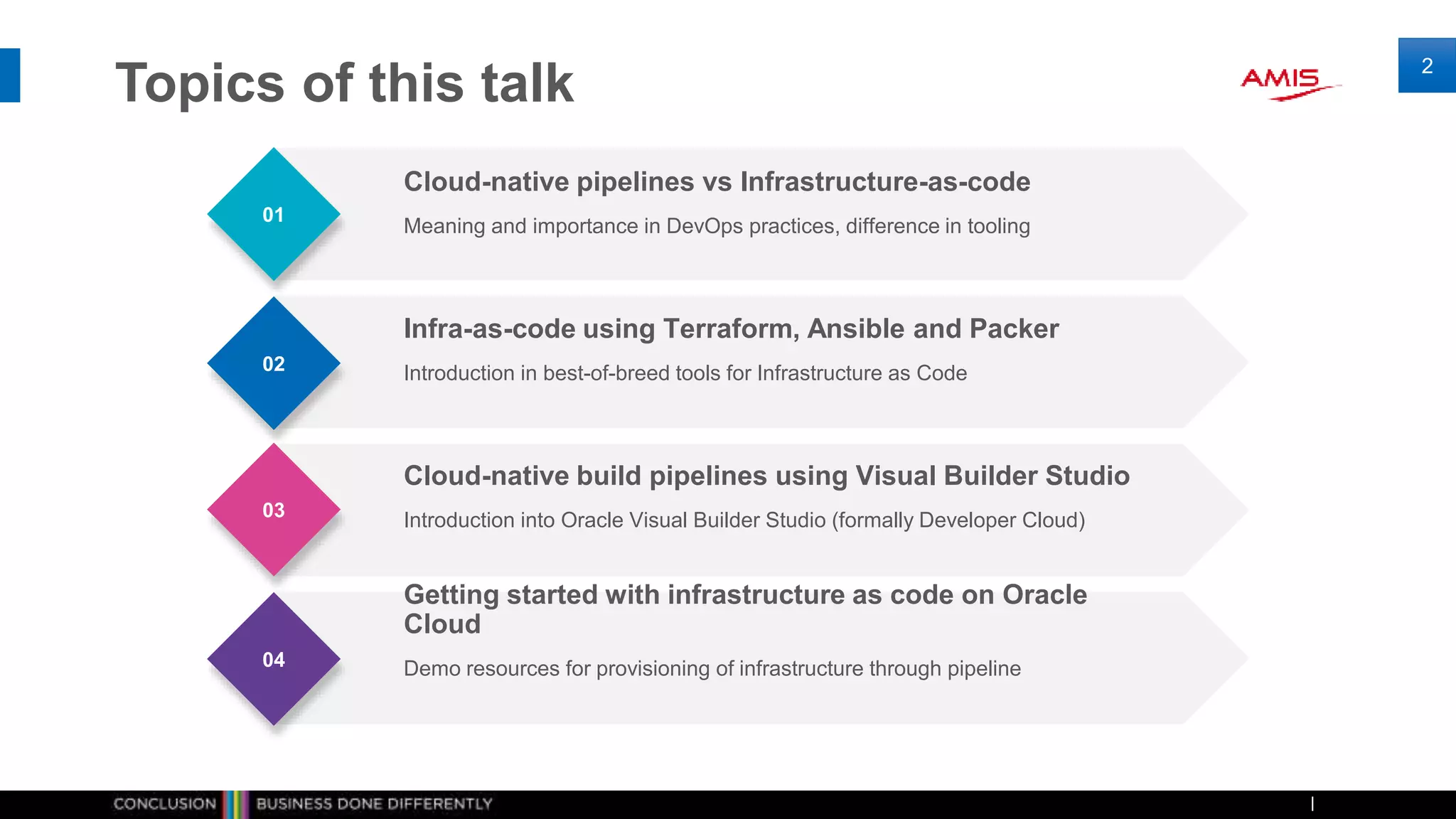 Topics of this talk
2
01
02
03
04
Meaning and importance in DevOps practices, difference in tooling
Cloud-native pipelines vs Infrastructure-as-code
Introduction in best-of-breed tools for Infrastructure as Code
Infra-as-code using Terraform, Ansible and Packer
Introduction into Oracle Visual Builder Studio (formally Developer Cloud)
Cloud-native build pipelines using Visual Builder Studio
Demo resources for provisioning of infrastructure through pipeline
Getting started with infrastructure as code on Oracle
Cloud
 