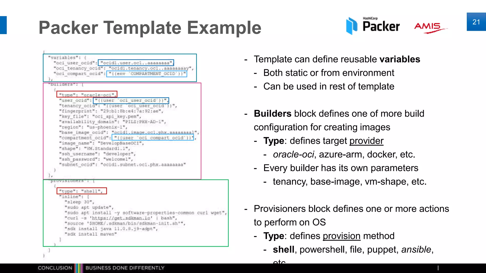 Packer Template Example
21
- Template can define reusable variables
- Both static or from environment
- Can be used in rest of template
- Builders block defines one of more build
configuration for creating images
- Type: defines target provider
- oracle-oci, azure-arm, docker, etc.
- Every builder has its own parameters
- tenancy, base-image, vm-shape, etc.
- Provisioners block defines one or more actions
to perform on OS
- Type: defines provision method
- shell, powershell, file, puppet, ansible,
etc.
 