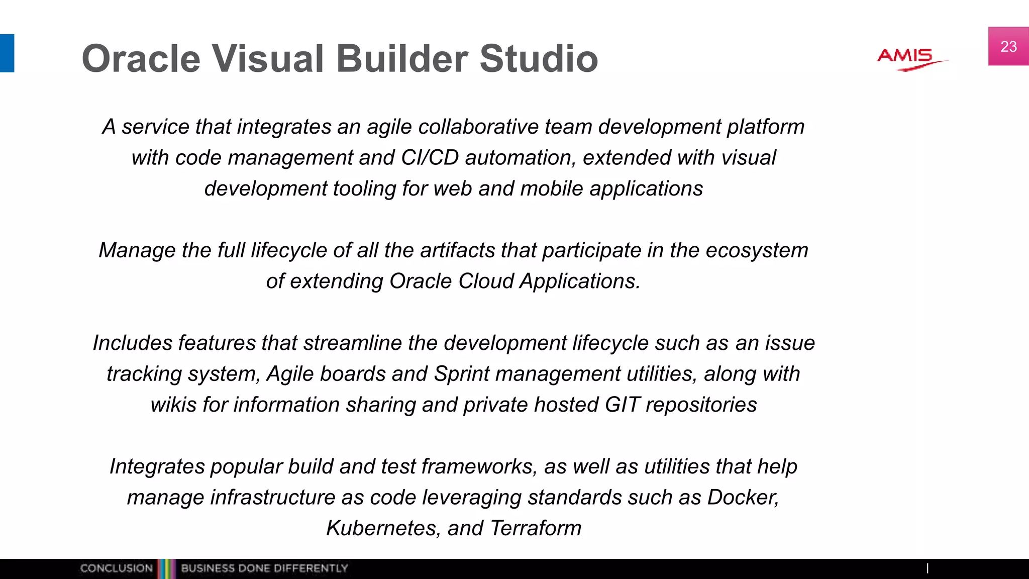 Oracle Visual Builder Studio
A service that integrates an agile collaborative team development platform
with code management and CI/CD automation, extended with visual
development tooling for web and mobile applications
Manage the full lifecycle of all the artifacts that participate in the ecosystem
of extending Oracle Cloud Applications.
Includes features that streamline the development lifecycle such as an issue
tracking system, Agile boards and Sprint management utilities, along with
wikis for information sharing and private hosted GIT repositories
Integrates popular build and test frameworks, as well as utilities that help
manage infrastructure as code leveraging standards such as Docker,
Kubernetes, and Terraform
23
 