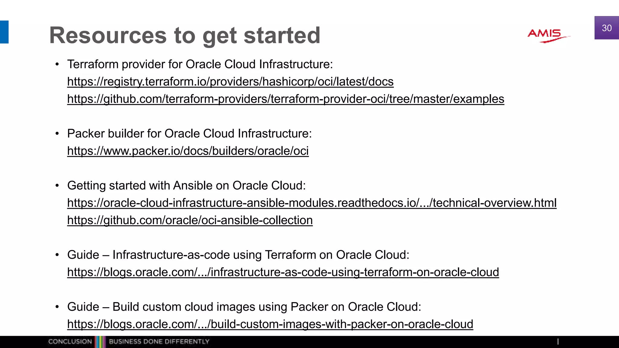 Resources to get started
• Terraform provider for Oracle Cloud Infrastructure:
https://registry.terraform.io/providers/hashicorp/oci/latest/docs
https://github.com/terraform-providers/terraform-provider-oci/tree/master/examples
• Packer builder for Oracle Cloud Infrastructure:
https://www.packer.io/docs/builders/oracle/oci
• Getting started with Ansible on Oracle Cloud:
https://oracle-cloud-infrastructure-ansible-modules.readthedocs.io/.../technical-overview.html
https://github.com/oracle/oci-ansible-collection
• Guide – Infrastructure-as-code using Terraform on Oracle Cloud:
https://blogs.oracle.com/.../infrastructure-as-code-using-terraform-on-oracle-cloud
• Guide – Build custom cloud images using Packer on Oracle Cloud:
https://blogs.oracle.com/.../build-custom-images-with-packer-on-oracle-cloud
30
 