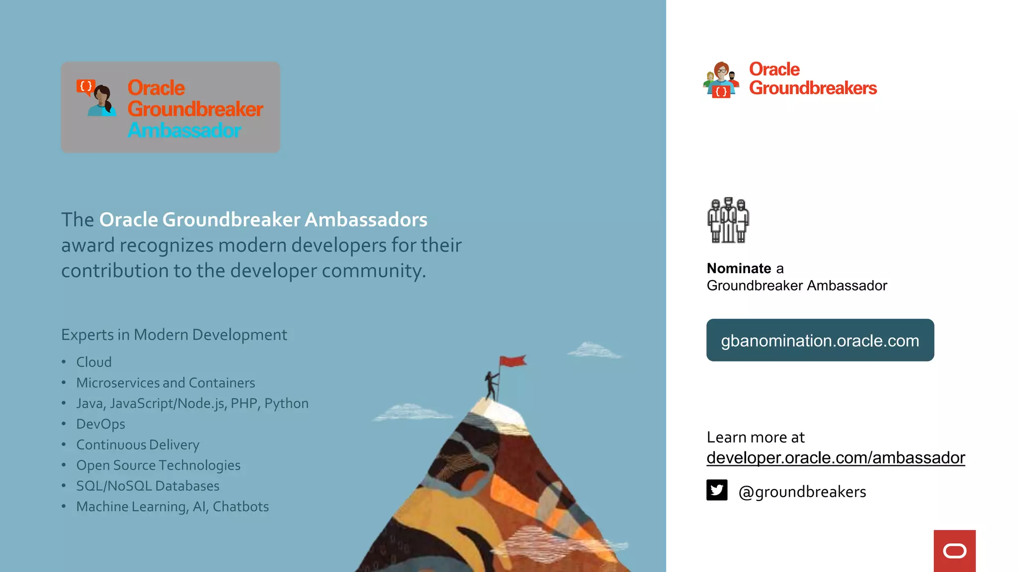 Experts in Modern Development
Learn more at
developer.oracle.com/ambassador
Nominate a
Groundbreaker Ambassador
@groundbreakers
The Oracle Groundbreaker Ambassadors
award recognizes modern developers for their
contribution to the developer community.
gbanomination.oracle.com
• Cloud
• Microservices and Containers
• Java, JavaScript/Node.js, PHP, Python
• DevOps
• Continuous Delivery
• Open Source Technologies
• SQL/NoSQL Databases
• Machine Learning, AI, Chatbots
 