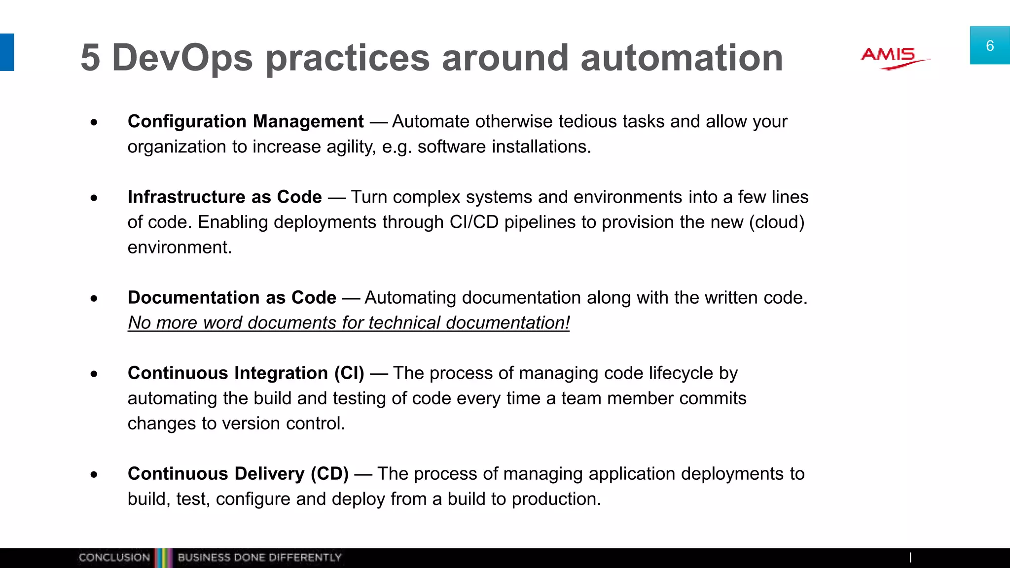 5 DevOps practices around automation
 Configuration Management — Automate otherwise tedious tasks and allow your
organization to increase agility, e.g. software installations.
 Infrastructure as Code — Turn complex systems and environments into a few lines
of code. Enabling deployments through CI/CD pipelines to provision the new (cloud)
environment.
 Documentation as Code — Automating documentation along with the written code.
No more word documents for technical documentation!
 Continuous Integration (CI) — The process of managing code lifecycle by
automating the build and testing of code every time a team member commits
changes to version control.
 Continuous Delivery (CD) — The process of managing application deployments to
build, test, configure and deploy from a build to production.
6
 