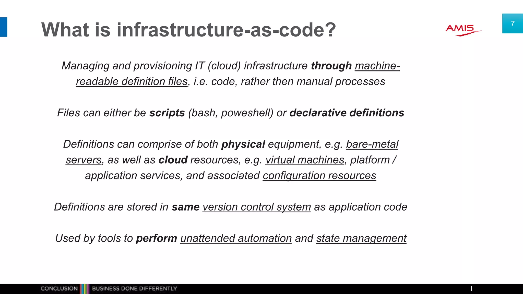 What is infrastructure-as-code?
Managing and provisioning IT (cloud) infrastructure through machine-
readable definition files, i.e. code, rather then manual processes
Files can either be scripts (bash, poweshell) or declarative definitions
Definitions can comprise of both physical equipment, e.g. bare-metal
servers, as well as cloud resources, e.g. virtual machines, platform /
application services, and associated configuration resources
Definitions are stored in same version control system as application code
Used by tools to perform unattended automation and state management
7
 