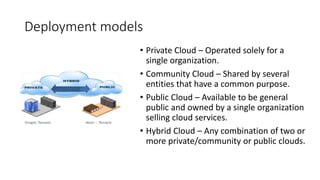Deployment models
• Private Cloud – Operated solely for a
single organization.
• Community Cloud – Shared by several
entities that have a common purpose.
• Public Cloud – Available to be general
public and owned by a single organization
selling cloud services.
• Hybrid Cloud – Any combination of two or
more private/community or public clouds.
 