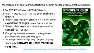1. We design software to reduce its cost.
2. The cost of software is ≈ the cost of changing the
software.
3. The cost of changing the software is ≈ the cost of the
expensive changes (power laws and all that).
4. The cost of the expensive changes is generated by
cascading changes
5.Coupling between elements of a design is this
propensity for a change to propagate.
6. So, design ≈ cost ≈ change ≈ big change ≈ coupling.
Transitively, software design ≈ managing
coupling.
https://medium.com/@kentbeck_7670/monolith-services-theory-practice-617e4546a879
The measure of good software architecture is the effort needed to satisfy client requirements.
 