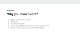 Why you should care?
❏ Digital Transformation Enabler
❏ Portability
❏ Avoid Vendor Lock In
❏ Run Multi-Cloud: Be more Resilient, benefit from lower cost
❏ Remove Devops Engineering Complexity(Plumbing)