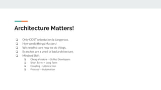 Architecture Matters!
❏ Only COST orientation is dangerous.
❏ How we do things Matters!
❏ We need to care how we do things.
❏ Branches are a smell of bad architecture.
❏ Mindset Shift:
❏ Cheap Vendors -> Skilled Developers
❏ Short Term -> Long Term
❏ Coupling -> Abstraction
❏ Process -> Automation