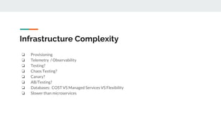 Infrastructure Complexity
❏ Provisioning
❏ Telemetry / Observability
❏ Testing?
❏ Chaos Testing?
❏ Canary?
❏ AB/Testing?
❏ Databases: COST VS Managed Services VS Flexibility
❏ Slower than microservices