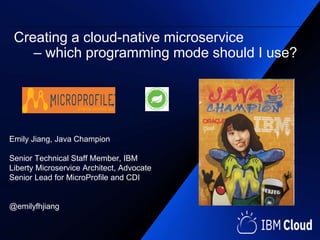 Emily Jiang, Java Champion
Senior Technical Staff Member, IBM
Liberty Microservice Architect, Advocate
Senior Lead for MicroProfile and CDI
@emilyfhjiang
Creating a cloud-native microservice
– which programming mode should I use?
 