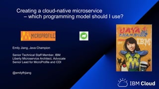 Emily Jiang, Java Champion
Senior Technical Staff Member, IBM
Liberty Microservice Architect, Advocate
Senior Lead for MicroProfile and CDI
@emilyfhjiang
Creating a cloud-native microservice
– which programming model should I use?
 