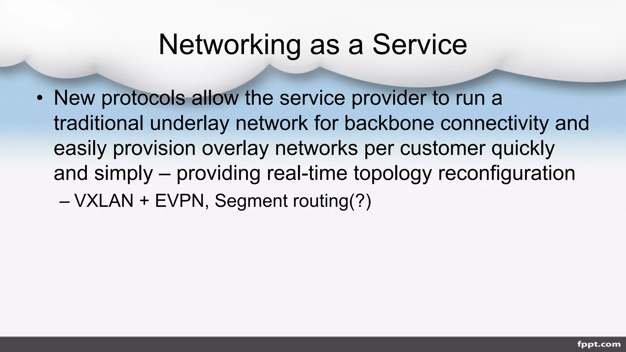 Networking as a Service
• New protocols allow the service provider to run a
traditional underlay network for backbone connectivity and
easily provision overlay networks per customer quickly
and simply – providing real-time topology reconfiguration
– VXLAN + EVPN, Segment routing(?)
 