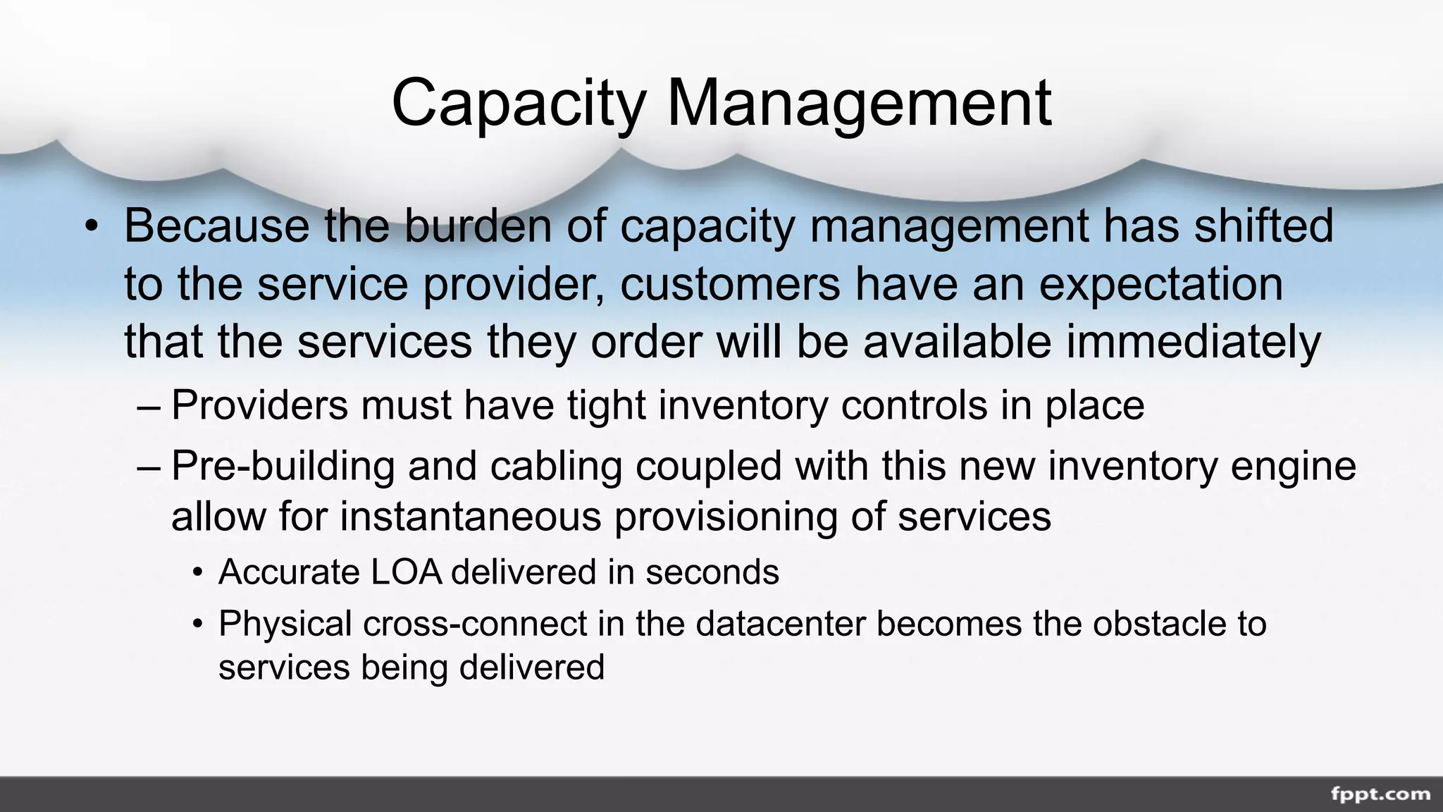 Capacity Management
• Because the burden of capacity management has shifted
to the service provider, customers have an expectation
that the services they order will be available immediately
– Providers must have tight inventory controls in place
– Pre-building and cabling coupled with this new inventory engine
allow for instantaneous provisioning of services
• Accurate LOA delivered in seconds
• Physical cross-connect in the datacenter becomes the obstacle to
services being delivered
 