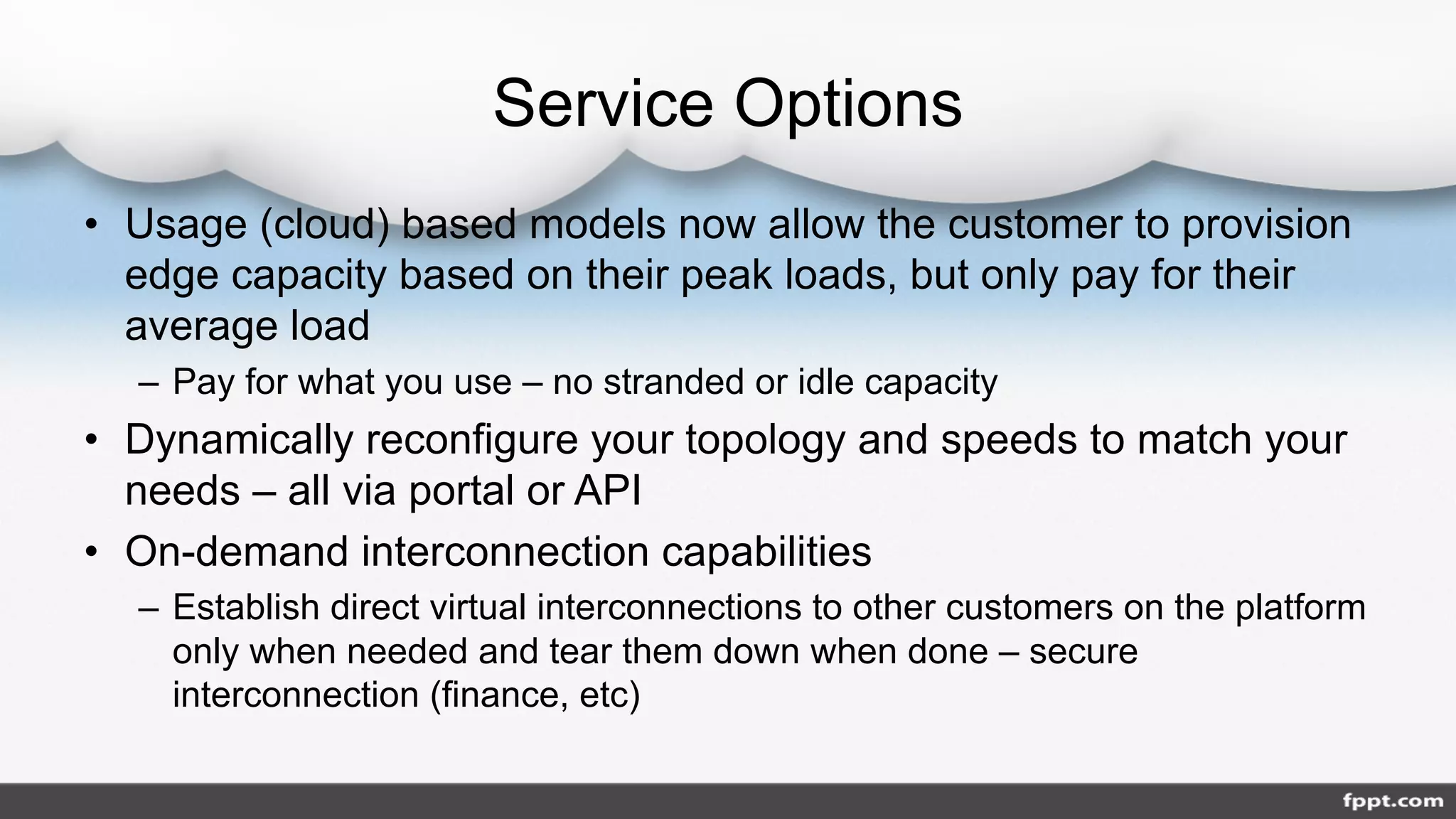 Service Options
• Usage (cloud) based models now allow the customer to provision
edge capacity based on their peak loads, but only pay for their
average load
– Pay for what you use – no stranded or idle capacity
• Dynamically reconfigure your topology and speeds to match your
needs – all via portal or API
• On-demand interconnection capabilities
– Establish direct virtual interconnections to other customers on the platform
only when needed and tear them down when done – secure
interconnection (finance, etc)
 