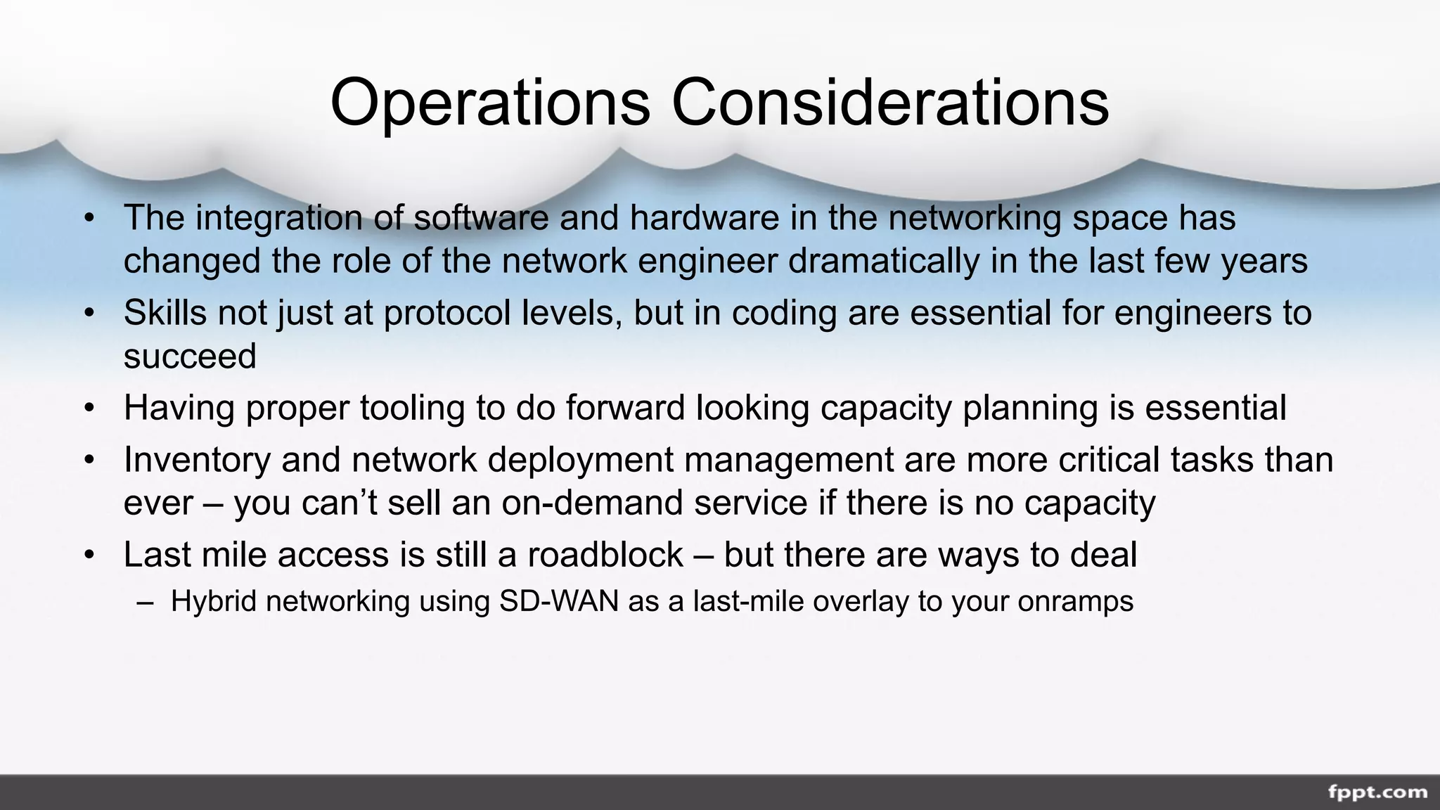 Operations Considerations
• The integration of software and hardware in the networking space has
changed the role of the network engineer dramatically in the last few years
• Skills not just at protocol levels, but in coding are essential for engineers to
succeed
• Having proper tooling to do forward looking capacity planning is essential
• Inventory and network deployment management are more critical tasks than
ever – you can’t sell an on-demand service if there is no capacity
• Last mile access is still a roadblock – but there are ways to deal
– Hybrid networking using SD-WAN as a last-mile overlay to your onramps
 