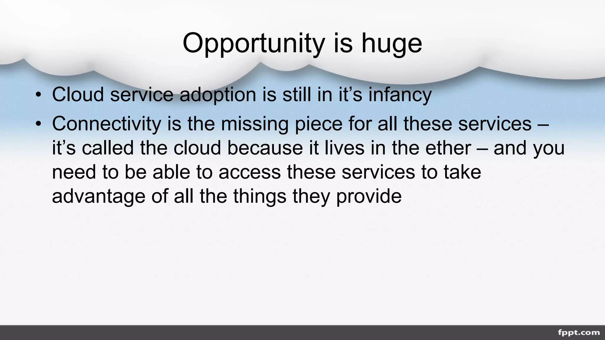 Opportunity is huge
• Cloud service adoption is still in it’s infancy
• Connectivity is the missing piece for all these services –
it’s called the cloud because it lives in the ether – and you
need to be able to access these services to take
advantage of all the things they provide
 