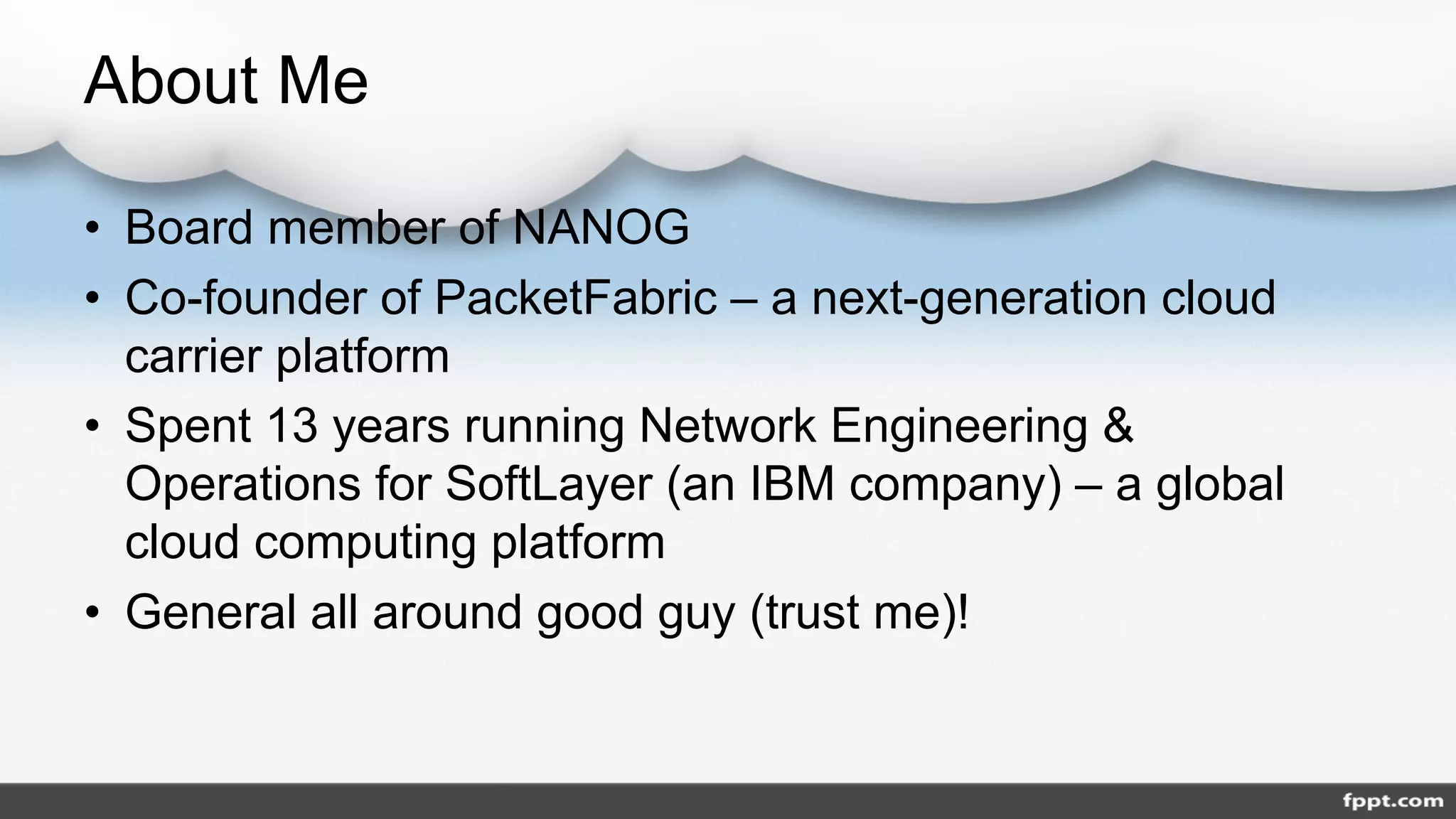 About Me
• Board member of NANOG
• Co-founder of PacketFabric – a next-generation cloud
carrier platform
• Spent 13 years running Network Engineering &
Operations for SoftLayer (an IBM company) – a global
cloud computing platform
• General all around good guy (trust me)!
 