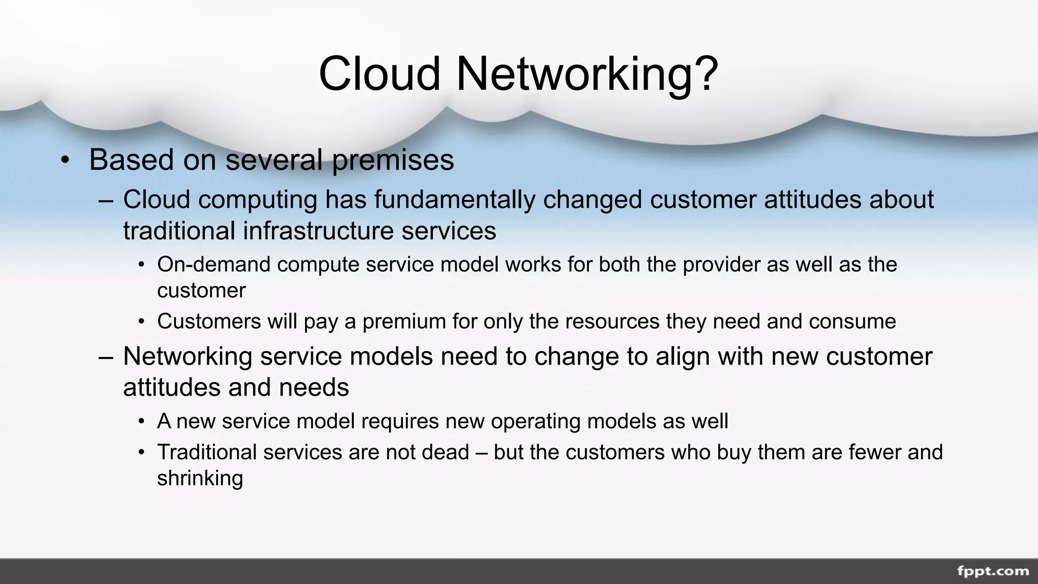 Cloud Networking?
• Based on several premises
– Cloud computing has fundamentally changed customer attitudes about
traditional infrastructure services
• On-demand compute service model works for both the provider as well as the
customer
• Customers will pay a premium for only the resources they need and consume
– Networking service models need to change to align with new customer
attitudes and needs
• A new service model requires new operating models as well
• Traditional services are not dead – but the customers who buy them are fewer and
shrinking
 