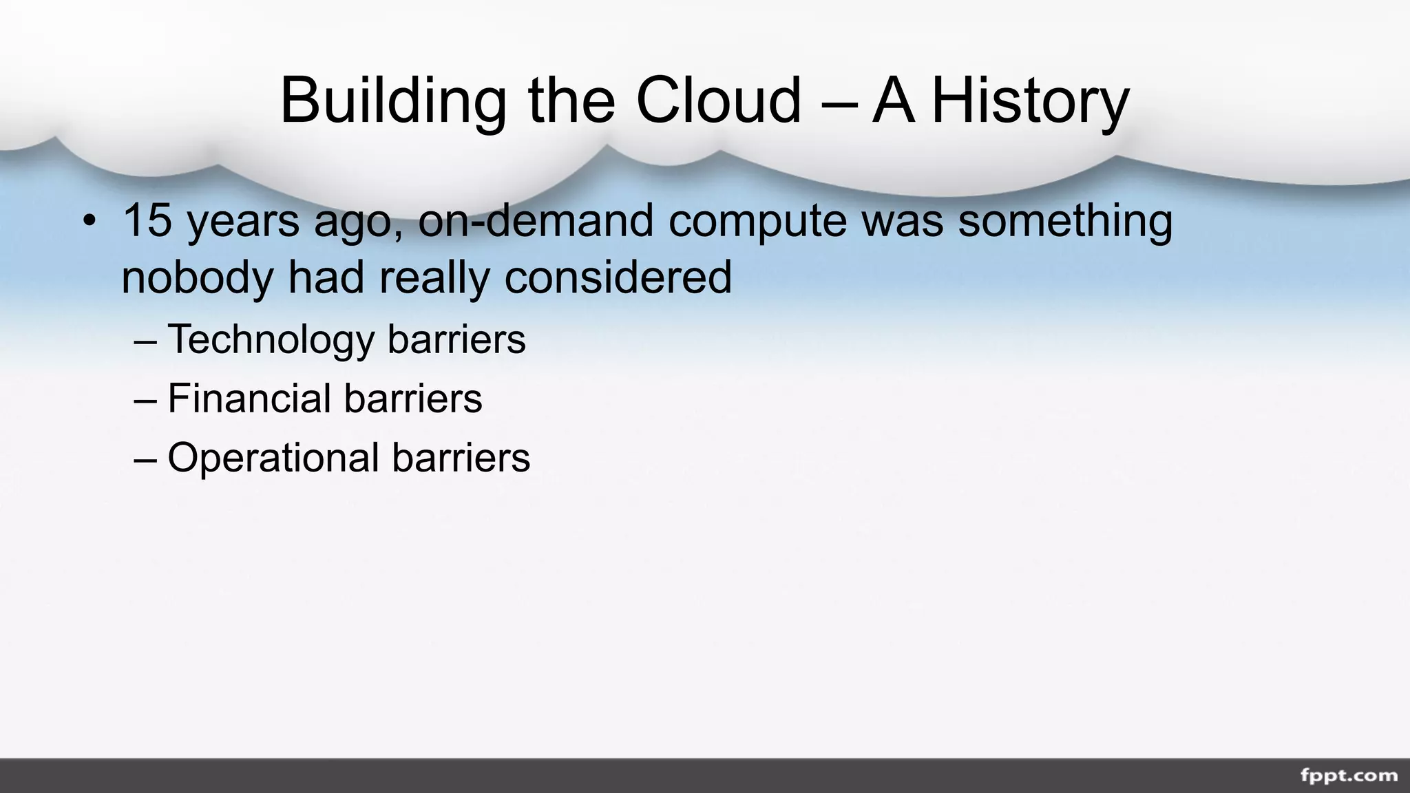 Building the Cloud – A History
• 15 years ago, on-demand compute was something
nobody had really considered
– Technology barriers
– Financial barriers
– Operational barriers
 