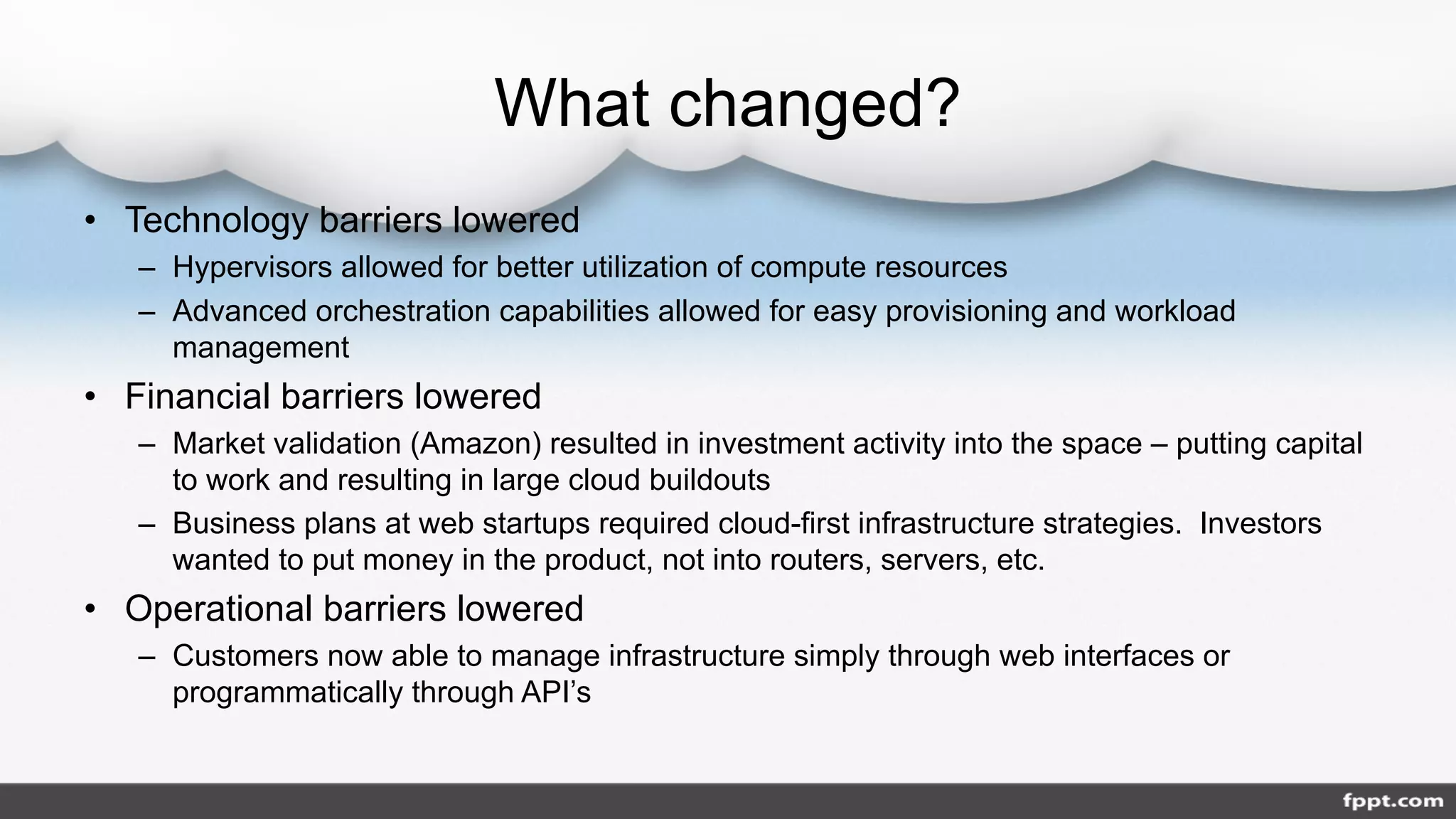 What changed?
• Technology barriers lowered
– Hypervisors allowed for better utilization of compute resources
– Advanced orchestration capabilities allowed for easy provisioning and workload
management
• Financial barriers lowered
– Market validation (Amazon) resulted in investment activity into the space – putting capital
to work and resulting in large cloud buildouts
– Business plans at web startups required cloud-first infrastructure strategies. Investors
wanted to put money in the product, not into routers, servers, etc.
• Operational barriers lowered
– Customers now able to manage infrastructure simply through web interfaces or
programmatically through API’s
 