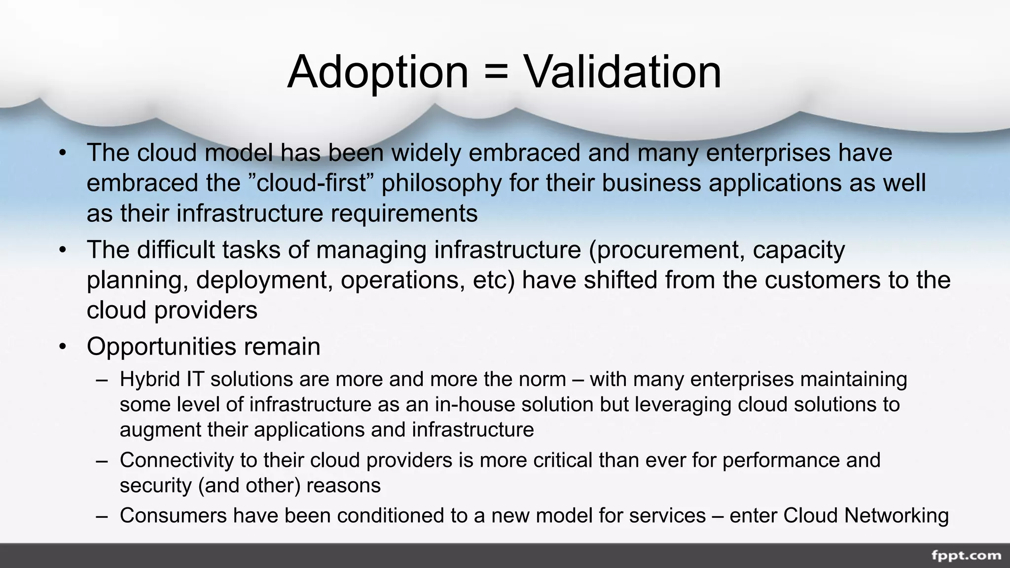 Adoption = Validation
• The cloud model has been widely embraced and many enterprises have
embraced the ”cloud-first” philosophy for their business applications as well
as their infrastructure requirements
• The difficult tasks of managing infrastructure (procurement, capacity
planning, deployment, operations, etc) have shifted from the customers to the
cloud providers
• Opportunities remain
– Hybrid IT solutions are more and more the norm – with many enterprises maintaining
some level of infrastructure as an in-house solution but leveraging cloud solutions to
augment their applications and infrastructure
– Connectivity to their cloud providers is more critical than ever for performance and
security (and other) reasons
– Consumers have been conditioned to a new model for services – enter Cloud Networking
 