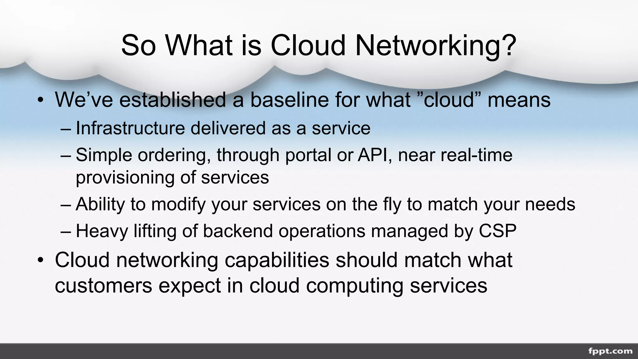 So What is Cloud Networking?
• We’ve established a baseline for what ”cloud” means
– Infrastructure delivered as a service
– Simple ordering, through portal or API, near real-time
provisioning of services
– Ability to modify your services on the fly to match your needs
– Heavy lifting of backend operations managed by CSP
• Cloud networking capabilities should match what
customers expect in cloud computing services
 