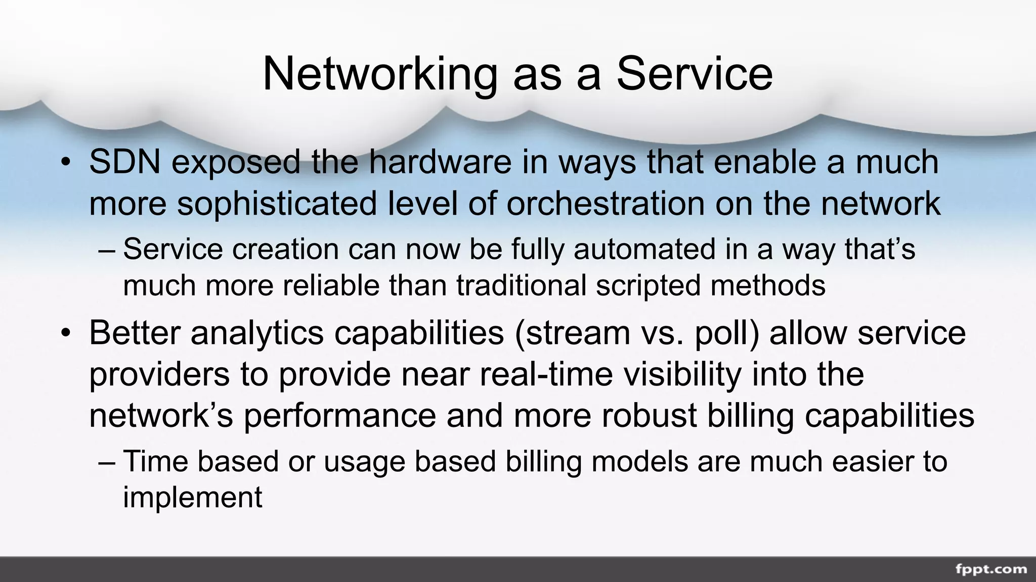 Networking as a Service
• SDN exposed the hardware in ways that enable a much
more sophisticated level of orchestration on the network
– Service creation can now be fully automated in a way that’s
much more reliable than traditional scripted methods
• Better analytics capabilities (stream vs. poll) allow service
providers to provide near real-time visibility into the
network’s performance and more robust billing capabilities
– Time based or usage based billing models are much easier to
implement
 