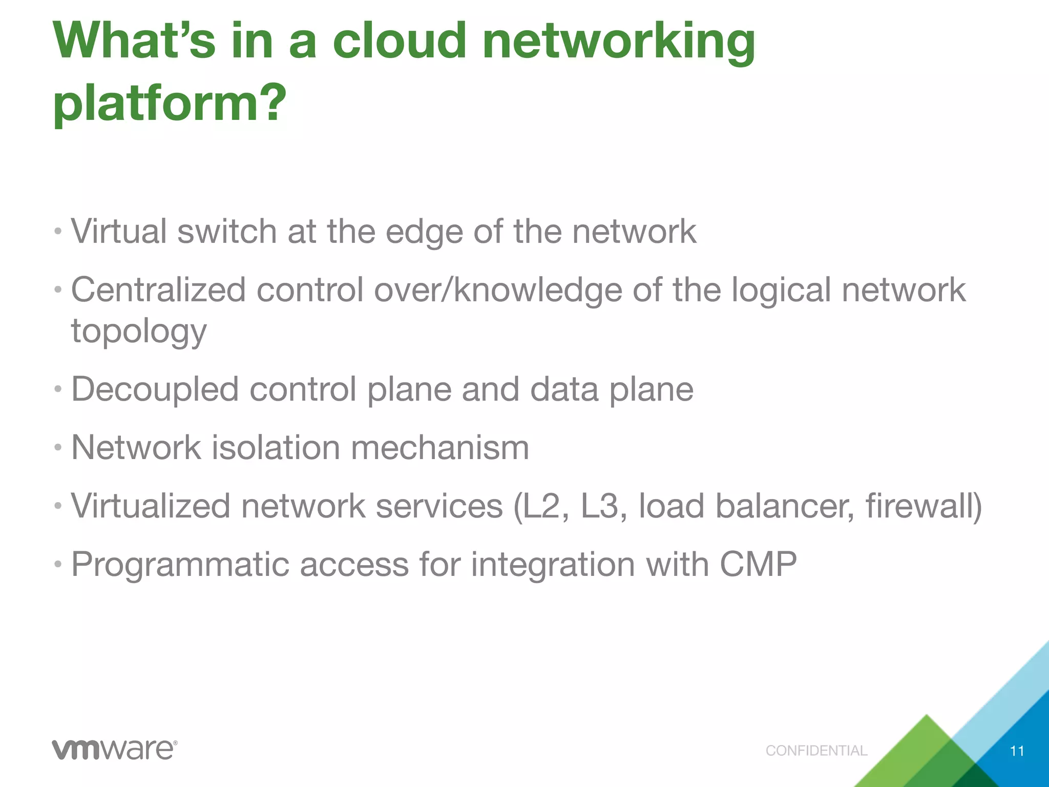 CONFIDENTIAL
What’s in a cloud networking
platform?
• Virtual switch at the edge of the network
• Centralized control over/knowledge of the logical network
topology
• Decoupled control plane and data plane
• Network isolation mechanism
• Virtualized network services (L2, L3, load balancer, ﬁrewall)
• Programmatic access for integration with CMP
11
 